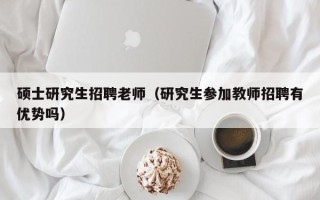 硕士研究生招聘老师（研究生参加教师招聘有优势吗）