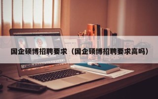 国企硕博招聘要求（国企硕博招聘要求高吗）