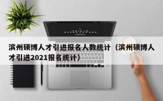 滨州硕博人才引进报名人数统计（滨州硕博人才引进2021报名统计）