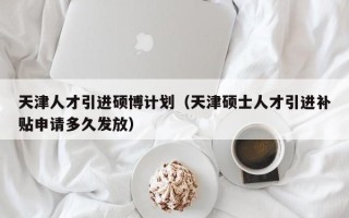 天津人才引进硕博计划（天津硕士人才引进补贴申请多久发放）