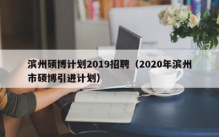 滨州硕博计划2019招聘（2020年滨州市硕博引进计划）