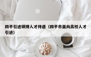 四平引进硕博人才待遇（四平市面向高校人才引进）