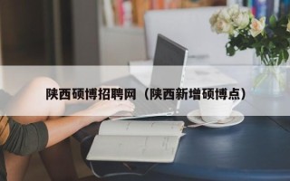 陕西硕博招聘网（陕西新增硕博点）