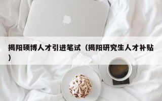 揭阳硕博人才引进笔试（揭阳研究生人才补贴）