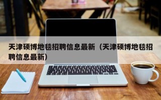 天津硕博地毯招聘信息最新（天津硕博地毯招聘信息最新）