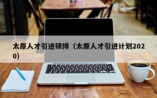 太原人才引进硕博（太原人才引进计划2020）