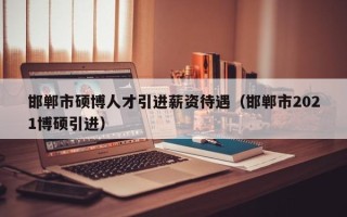 邯郸市硕博人才引进薪资待遇（邯郸市2021博硕引进）