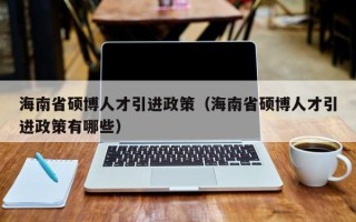 海南省硕博人才引进政策（海南省硕博人才引进政策有哪些）