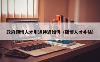 政府硕博人才引进待遇如何（硕博人才补贴）