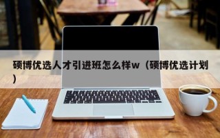硕博优选人才引进班怎么样w（硕博优选计划）