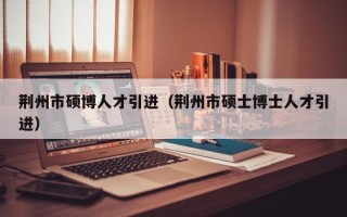 荆州市硕博人才引进（荆州市硕士博士人才引进）