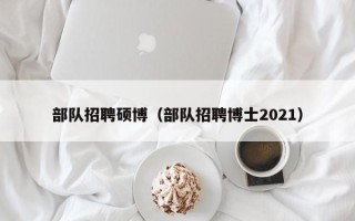 部队招聘硕博（部队招聘博士2021）
