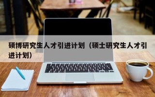 硕博研究生人才引进计划（硕士研究生人才引进计划）