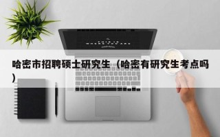 哈密市招聘硕士研究生（哈密有研究生考点吗）