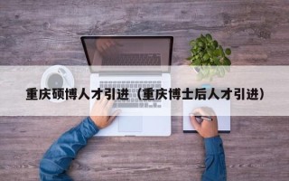 重庆硕博人才引进（重庆博士后人才引进）