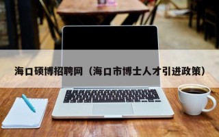 海口硕博招聘网（海口市博士人才引进政策）