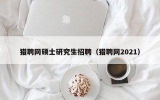 猎聘网硕士研究生招聘（猎聘网2021）
