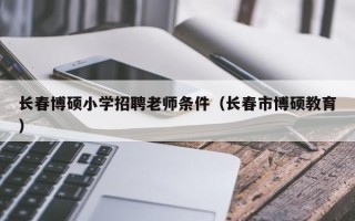 长春博硕小学招聘老师条件（长春市博硕教育）