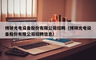 博硕光电设备股份有限公司招聘（博硕光电设备股份有限公司招聘信息）