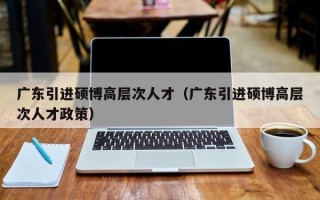 广东引进硕博高层次人才（广东引进硕博高层次人才政策）