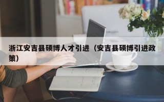 浙江安吉县硕博人才引进（安吉县硕博引进政策）