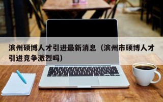 滨州硕博人才引进最新消息（滨州市硕博人才引进竞争激烈吗）