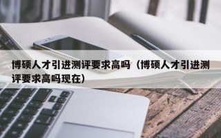 博硕人才引进测评要求高吗（博硕人才引进测评要求高吗现在）