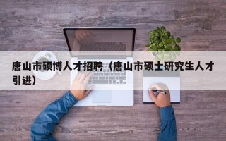 唐山市硕博人才招聘（唐山市硕士研究生人才引进）