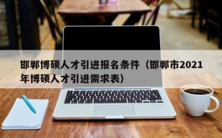 邯郸博硕人才引进报名条件（邯郸市2021年博硕人才引进需求表）