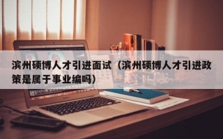 滨州硕博人才引进面试（滨州硕博人才引进政策是属于事业编吗）