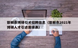 邯郸市博硕引才招聘信息（邯郸市2021年博硕人才引进需求表）
