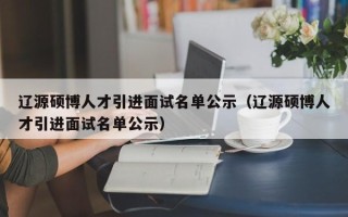 辽源硕博人才引进面试名单公示（辽源硕博人才引进面试名单公示）