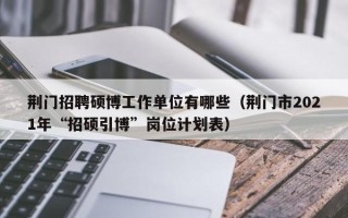 荆门招聘硕博工作单位有哪些（荆门市2021年“招硕引博”岗位计划表）