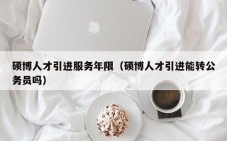 硕博人才引进服务年限（硕博人才引进能转公务员吗）