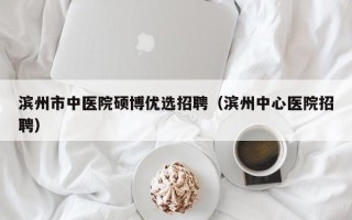 滨州市中医院硕博优选招聘（滨州中心医院招聘）