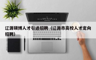辽源硕博人才引进招聘（辽源市高校人才定向招聘）