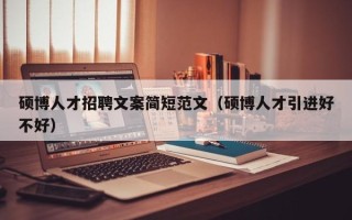硕博人才招聘文案简短范文（硕博人才引进好不好）