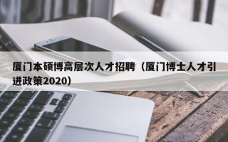 厦门本硕博高层次人才招聘（厦门博士人才引进政策2020）