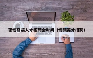 硕博高端人才招聘会时间（博硕英才招聘）