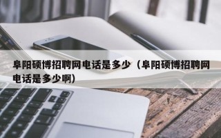 阜阳硕博招聘网电话是多少（阜阳硕博招聘网电话是多少啊）