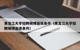黑龙江大学招聘硕博连读条件（黑龙江大学招聘硕博连读条件）