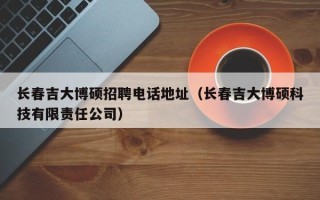 长春吉大博硕招聘电话地址（长春吉大博硕科技有限责任公司）