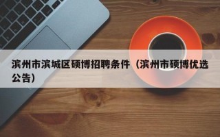 滨州市滨城区硕博招聘条件（滨州市硕博优选公告）