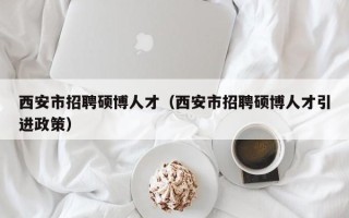 西安市招聘硕博人才（西安市招聘硕博人才引进政策）