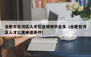 合肥市包河区人才引进硕博毕业生（合肥包河区人才公寓申请条件）