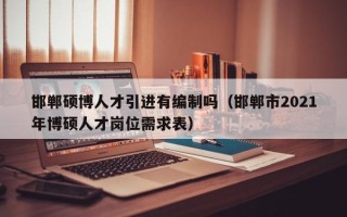 邯郸硕博人才引进有编制吗（邯郸市2021年博硕人才岗位需求表）