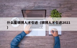 什么是硕博人才引进（硕博人才引进2021）