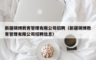 新疆硕博教育管理有限公司招聘（新疆硕博教育管理有限公司招聘信息）