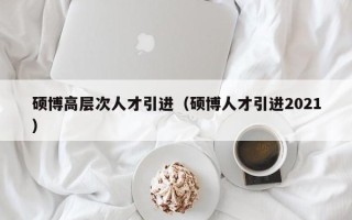 硕博高层次人才引进（硕博人才引进2021）