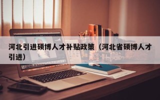 河北引进硕博人才补贴政策（河北省硕博人才引进）